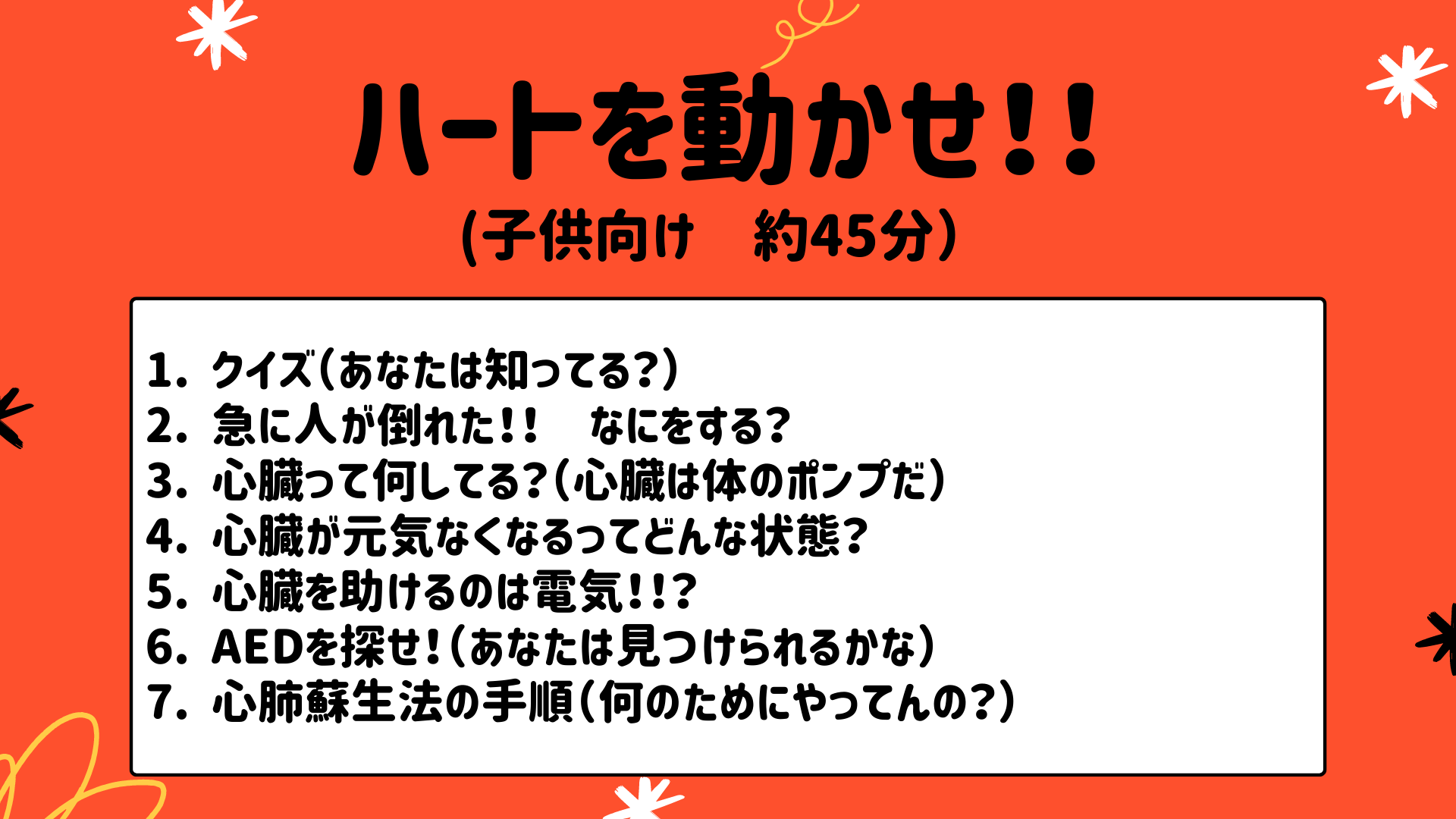 "ハートを動かせ！！（子供向け 約45分） 1.クイズ（あなたは知ってる？） 2.急に人が倒れた！！　なにをする？ 3.心臓って何してる？（心臓は体のポンプだ） 4.心臓が元気なくなるってどんな状態？ 5.心臓を助けるのは電気!!？ 6.AEDを探せ！（あなたは見つけられるかな） 7.心肺蘇生法の手順（何のためにやってんの？）"